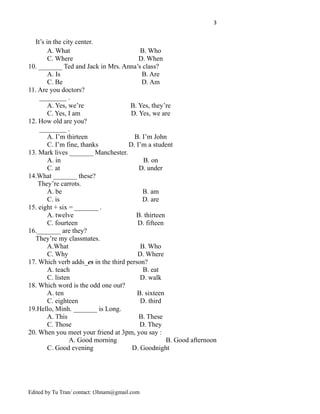3
It’s in the city center.
A. What B. Who
C. Where D. When
10. _______ Ted and Jack in Mrs. Anna’s class?
A. Is B. Are
C. Be D. Am
11. Are you doctors?
________ .
A. Yes, we’re B. Yes, they’re
C. Yes, I am D. Yes, we are
12. How old are you?
________ .
A. I’m thirteen B. I’m John
C. I’m fine, thanks D. I’m a student
13. Mark lives _______ Manchester.
A. in B. on
C. at D. under
14.What _______ these?
They’re carrots.
A. be B. am
C. is D. are
15. eight + six = _______ .
A. twelve B. thirteen
C. fourteen D. fifteen
16._______ are they?
They’re my classmates.
A.What B. Who
C. Why D. Where
17. Which verb adds_es in the third person?
A. teach B. eat
C. listen D. walk
18. Which word is the odd one out?
A. ten B. sixteen
C. eighteen D. third
19.Hello, Minh. _______ is Long.
A. This B. These
C. Those D. They
20. When you meet your friend at 3pm, you say :
A. Good morning B. Good afternoon
C. Good evening D. Goodnight
Edited by Tu Tran/ contact: t3hnam@gmail.com
 