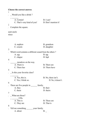 Choose the correct answer.
1
. _ Would you like a drink ?
_ ______
A. Certain! B. I can!
C. That’s very kind of you! D. Don’t mention it!
2
. Complete the square.
aunt uncle
niece
A. nephew B. grandson
C. cousin D. daughter
3
. Which word contains a different sound from the others ?
A. sea B. tea
C. cheese D. bed
4
. ______ meadows on the way.
A. There is B. There are
C. There has D. There have
5
. _ Is this your favorite class?
_ ______
A. Yes, this is. B. No, there isn’t.
C. Yes, I think so. D. No, it doesn’t.
6
. There are five people in ______ family.
A. they B. their
C. them D. theirs
7
. _ What are those?
_ ______ CDs.
A. This is B. These are
C. They are D. That is
8
. Tell me something ______ your family.
A. about B. _
 