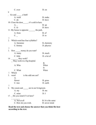 C. over D. on
9
. Go and _____ a bath!
A. wash B. make
C. do D. have
10. Close the door_____; it’s cold in here.
A. _ B. up
C. to D. have
11. My house is opposite ______ the park.
A. from B. of
C. _ D. to
1
2. Which word has four syllables?
A. literature B. chemistry
C. history D. physics
1
3. How _____ money do you want?
A. many B. much
C. little D. a lot of
14. _ _____ they work?
_ They work in a big hospital.
A. Who
B.
When
C. What
D.
Where
1
5.
Which
word is the odd one out?
A.
flower B. grass
C. tree D. earth
1
6. My cousin and _____ are in our livingroom.
A. my B. me
C. mine D. I
17. _ Do you mind if I sit here?
_ _______
A. Not at all B. It is the same
C. How do you wish. D. never mind
Read the text and choose the answer that you think fits best
according to the text.
 