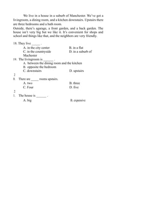 We live in a house in a suburb of Manchester. We’ve got a
livingroom, a dining room, and a kitchen downstairs. Upstairs there
are three bedrooms and a bath room.
Outside, there’s agarage, a front garden, and a back garden. The
house isn’t very big but we like it. It’s convenient for shops and
school and things like that, and the neighbors are very friendly.
18. They live _____ .
A. in the city center B. in a flat
C. in the countryside D. in a suburb of
Machester
19. The livingroom is ______ .
A. between the dining room and the kitchen
B. opposite the bedroom
C. downstairs D. upstairs
2
0. There are _____ rooms upstairs.
A. two B. three
C. Four D. five
2
1. The house is ______ .
A. big B. expensive
 