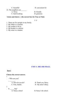 C. beautiful D. convenient for
22. The neighbors are ______ .
A. Noisy B. friendly
C. hard-working D. generous
Listen and check ( ) the correct box for True or False
T F
1. There are five people in my family.
2. My father is a teacher.
3. My mother is for ty.
4. My brother is a doctor.
5. My sister is a student.
UNIT 4 : BIG OR SMALL
Test 1
Choose the correct answer.
1
. – Who are you?
_ _______
A. How do you do? B. Thank you, Daisy.
C. Fine, thanks. D . My name’s Daisy.
2
. Is _____ big?
A. Nancy school B. Nancy’s the school.
 