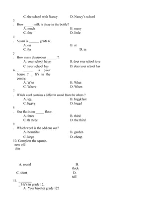 C. the school with Nancy D. Nancy’s school
3
. How _____ milk is there in the bottle?
A. much B. many
C. few D. little
4
. Susan is ______ grade 6.
A. on B. at
C. for D. in
5
. How many classrooms ______ ?
A. your school have B. does your school have
C. your school has D. does your school has
6. _ ______ is your
house ? _ It’s in the
coutry.
A. Who B. What
C. Where D. When
7
. Which word contains a different sound from the others ?
A. tea B. breakfast
C. heavy D. bread
8
. Our flat is on _____ floor.
A. three B. third
C. th three D. the third
9
. Which word is the odd one out?
A. beautiful B. garden
C. large D. cheap
10. Complete the square.
new old
thin
A. round B.
thick
C. short D.
tall
11. _ ______
_ He’s in grade 12.
A. Your brother grade 12?
 