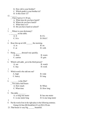 B. How old is your brother?
C. Which grade is your brother in?
D. Is this room 12?
12. _ _____
_ I have luch at 11.30 am.
A. What time do you have lunch?
B. Where do you have lunch?
C. What time is it?
D. Do you have lunch at school?
1
3. _ Where is your dictionary?
_ _______ on the table.
A. It B. It’s
C. It is D. B & C
1
4. Rose fets up at 6.00 ______ the morning.
A. in B. on
C. at D. with
1
5. Hung ______ dressed very quickly.
A. does B. wears
C. carries D. gets
1
6. Which verb adds _es in the third person?
A. see B. watch
C. buy D. work
1
7. Which word is the odd one out?
A. high B. wide
C. heavy D. long
1
8. _ ______ is the film?
_ Two and a half hours
A. How much B. When
C. What time D. How long
1
9. The table _______ .
A. is long one meter B. has one meter
C. is one meter long D. Is one long meter
2
0. Put the word of ten in the right place in the following sentence.
Giang (A) has (B) breakfast (C) at (D) 6.30 am.
21. That house is very big ______ beautiful.
 