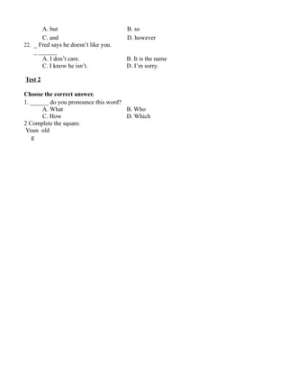 A. but B. so
C. and D. however
22. _ Fred says he doesn’t like you.
_ ______
A. I don’t care. B. It is the name
C. I know he isn’t. D. I’m sorry.
Test 2
Choose the correct answer.
1. ______ do you pronounce this word?
A. What B. Who
C. How D. Which
2 Complete the square.
Youn old
g
 
