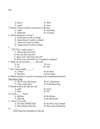 fast
.
A. heavy B. short
C. small D. slow
3. Match 3.30 pm with the correct part of the day.
A. nifht B. mornoing
C. afternoon D. eveming
4. Which sentence is correct ?
A. Susan don’t work in a bank
B. Susan doesn’t works in a bank.
C. Susan not work in a bank.
D. Susan doesn’t work in a bank.
5. _ ______
_ Yes, I do. I really enjoy it.
A. Where do you work?
B. Do you like your job?
C. Does your wife enjoy her job?
D. Does your wife work for a computer company?
6. There are two pictures _____ the wall.
A. on B. over
C. for D. with
7. How many people _____ ?
A. is there B. are there
C. has there D. have there
8. Which sentence is closest in meaning to the underlined sentence?
The house is big.
A. We live in a big house. B. It’s a big house.
C. I buy a big house. D. Is the house big.
9. Which word is the odd one out?
A. pink B. green
C. dark D. red
10. Is this _____ floor?
A. thirteen B. the thiteen
C. thirteeth D. the thirteenth
11. There’s Liz with _______ .
A. her three friends close B. her three close friends
C. three friends close her D. three close friends her
12. _ ______
_ Anna often has breakfast at 6.00 am.
 