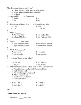 What does Anna often do at 6.00 am?
A. What time does Anna often have breakfast?
B. When does Anna often have breakfast?
C. A, B& C
13. My school is _____ Le Duan street.
A. under B. at
C. on D. for
1
4. How many syllables are there in the word competition?
A. two B. three
C. four D. five
1
5. Where is _____?
A. Mr. Fred office B. Mr. Fred’s office
C. office of Mr. Fred D. Mr. Fred’s an office
1
6. There are ______ in the school.
A. eight hundreds student B. eight hundreds students
C. eight hundred student D. eight hundred students
1
7. Which class ______ ?
A. are you in B. you are in
C. you are study D. are you study
1
8. _ Is there a library in your school?
_ _______
A. Yes, it is B. Yes, there is
C. Yes, it’s D. Yes, there’s
19. Put these sentences in the correct order to make a conversation.
a. Pleased to meet you, Edward. Myname’s Linda.
b. Hello, I’m Edward.
c. I’m from Singapore. And you?
d. Where are you from?
e. Nice to meet you, Li nda.
f. I’m from London.
A. c-e-f-d-b-a B. a-c-e-f-b-d
C. b-a-e-d-c-f D. a-e-d-f-b-c
Test 3
Choose the correct answer.
1
. I’m in class 6A. _____ about you?
 