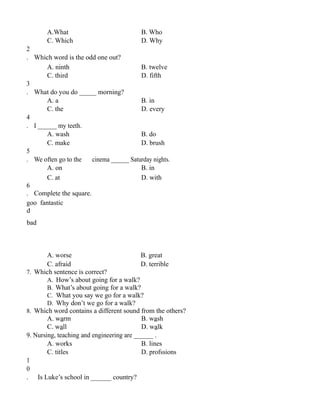 A.What B. Who
C. Which D. Why
2
. Which word is the odd one out?
A. ninth B. twelve
C. third D. fifth
3
. What do you do _____ morning?
A. a B. in
C. the D. every
4
. I ______ my teeth.
A. wash B. do
C. make D. brush
5
. We often go to the cinema ______ Saturday nights.
A. on B. in
C. at D. with
6
. Complete the square.
goo fantastic
d
bad
A. worse B. great
C. afraid D. terrible
7. Which sentence is correct?
A. How’s about going for a walk?
B. What’s about going for a walk?
C. What you say we go for a walk?
D. Why don’t we go for a walk?
8. Which word contains a different sound from the others?
A. warm B. wash
C. wall D. walk
9. Nursing, teaching and engineering are ______ .
A. works B. lines
C. titles D. profssions
1
0
. Is Luke’s school in ______ country?
 