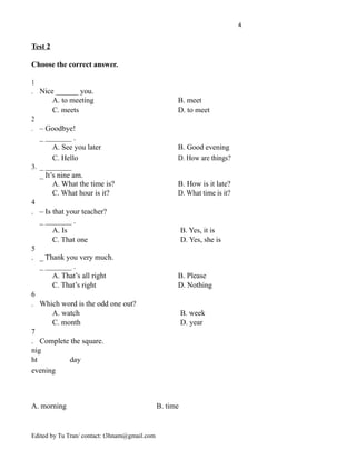 4
Test 2
Choose the correct answer.
1
. Nice ______ you.
A. to meeting B. meet
C. meets D. to meet
2
. – Goodbye!
_ _______ .
A. See you later B. Good evening
C. Hello D. How are things?
3. _ _______
_ It’s nine am.
A. What the time is? B. How is it late?
C. What hour is it? D. What time is it?
4
. – Is that your teacher?
_ _______ .
A. Is B. Yes, it is
C. That one D. Yes, she is
5
. _ Thank you very much.
_ _______ .
A. That’s all right B. Please
C. That’s right D. Nothing
6
. Which word is the odd one out?
A. watch B. week
C. month D. year
7
. Complete the square.
nig
ht day
evening
A. morning B. time
Edited by Tu Tran/ contact: t3hnam@gmail.com
 