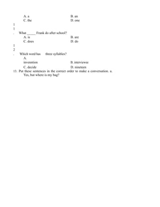 A. a B. an
C. the D. one
1
1
. What _____ Frank do after school?
A. is B. are
C. does D. do
1
2
. Which word has three syllables?
A.
invenntion B. interviewee
C. decide D. nineteen
13. Put these sentences in the correct order to make a conversation. a.
Yes, but where is my bag?
 