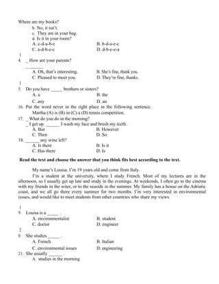 Where are my books?
b. No, it isn’t.
c. They are in your bag.
d. Is it in your room?
A. c-d-a-b-e B. b-d-a-e-c
C. a-d-b-e-c D. d-b-c-e-a
1
4. _ How are your parents?
_ ______
A. Oh, that’s interesting. B. She’s fine, thank you.
C. Pleased to meet you. D. They’re fine, thanks.
1
5. Do you have _____ brothers or sisters?
A. a B. the
C. any D. an
16. Put the word never in the right place in the following sentence.
Martha (A) is (B) in (C) a (D) tennis competition.
17. _ What do you do in the morning?
_ I get up. ______ I wash my face and brush my teeth.
A. But B. However
C. Then D. So
18. ______ any wine left?
A. Is there B. Is it
C. Has there D. Is
Read the text and choose the answer that you think fits best according to the text.
My name’s Louisa. I’m 19 years old and come from Italy.
I’m a student at the university, where I study French. Most of my lectures are in the
afternoon, so I usually get up late and study in the evenings. At weekends, I often go to the cinema
with my friends in the witer, or to the seaside in the summer. My family has a house on the Adriatic
coast, and we all go there every summer for two months. I’m very interested in environmental
issues, and would like to meet students from other countries who share my views.
1
9. Louisa is a _____ .
A. environmentalist B. student
C. doctor D. engineer
2
0. She studies _____ .
A. French B. Italian
C. environmental issues D. engineering
21. She usually ______ .
A. studies in the morning
 