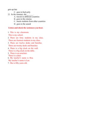 gets up late
C. goes to bed early
22. In the summer, she ______ .
A. travels to different countries
B. goes to the cinema
C. meets students from other countries
D. goes to the seasid
Listen and check the sentences you hear.
1. This is my classroom.
This is my school.
2. There are forty students in my class.
There are fourteen students in my class.
3. There are twelve desks and benches.
There are twenty desks and benches.
4. There is a big clock on the wall.
There is a big clock on the table.
5. There is an armchair.
There is a chair.
6. My teacher’s name is Hoa.
My teacher’s name is Lan.
7. She is fifty years old.
 