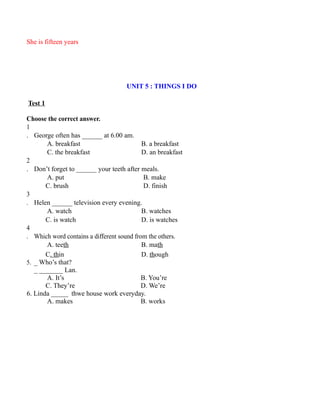 She is fifteen years
UNIT 5 : THINGS I DO
Test 1
Choose the correct answer.
1
. George often has ______ at 6.00 am.
A. breakfast B. a breakfast
C. the breakfast D. an breakfast
2
. Don’t forget to ______ your teeth after meals.
A. put B. make
C. brush D. finish
3
. Helen ______ television every evening.
A. watch B. watches
C. is watch D. is watches
4
. Which word contains a different sound from the others.
A. teeth B. math
C. thin D. though
5. _ Who’s that?
_ _______ Lan.
A. It’s B. You’re
C. They’re D. We’re
6. Linda _____ thwe house work everyday.
A. makes B. works
 