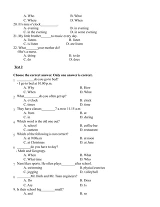 A. Who B. What
C. Where D. When
20. It’s nine o’clock__________.
A. evening B. in evening
C. in the evening D. in some evening
21. My little brother______to music every day.
A. listens B. listen
C. is listen D. are listen
22. What_______your mother do?
-She’s a nurse.
A. doing B. to do
C. do D. does
Test 2
Choose the correct answer. Only one answer is correct.
1 __________do you go to bed?
- I go to bed at 10.00 p.m.
A. Why B. How
C. When D. What
2 What_________do you often get up?
A. o’clock B. clock
C. times D. time
3 They have classes________7 a.m to 11.15 a.m
A. from B. at
C. in D. during
4 Which word is the old one out?
A. school B. coffee bar
C. canteen D. restaurant
5 Which of the following is not correct?
A. at 9.00a.m B. at noon
C. at Christmas D. at June
6 ________do you have to day?
- Math and Geograpy.
A. When B. What
C. What time D. Who
7 Nam likes sports. He often plays________after school.
A. swimming B. physical exercises
C. jogging D. volleyball
8 ________Mr. Binh and Mr. Tuan engineers?
A. Do B. Does
C. Are D. Is
9. Is their school big________small?
A. and B. so
 
