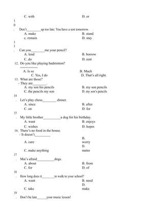 C. with D. or
1
0
. Don’t_________up too late: You have a test tomorrow.
A. make B. stand
c. remain D. stay
1
1
. Can you________me your pencil?
A. lend B. borrow
C. do D. rent
12. Do you like playing badminton?
---------------
A. Is so B. Much
C. Yes, I do D. That’s all right.
13. What are those?
- They are________.
A. my son his pencils B. my son pencils
C. the pencils my son D. my son’s pencils
14
. Let’s play chess________ dinner.
A. since B. after
C. on D. for
15
. My little brother__________a dog for his birthday.
A. want B. enjoys
C. wishes D. hopes
16. There’s no food in the house.
- It doesn’t_________
A. care
B.
worry
C. make anything
D.
matter
17
. Mai’s afraid__________dogs.
A. about B. from
C. for D. of
18
. How long does it________to walk to your school?
A. want B. need
C. take
D.
make
19
. Don’t be late______your music lesson!
 