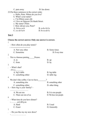 C. puts away D. lies down
22.Put these sentences in the correct order.
a. Hello, Peter. Where do you live?
b. What’s your name?
c. I’m fifteen years old.
d. I live on Nguyen Chi thanh Street.
e. My name’s Peter.
f. How old are you, Peter?
A. f-d-e-c-a-b B. a-d-c-b-f-e
C. e-c-d-f-a-b D. b-e-a-d-f-c
Test 3
Choose the correct answer. Only one answer is correct.
1
. – How often do you play tennis?
- -----------------------------
A. Not very often B. Some times
C. Sometime D. Every time
2
. This is a famouse painting______Picasso.
A. to B. up
C. from D. by
3
. – What’s that?
- It’s a________
A. leg’s table B. leg table
C. something either D. table leg
4
. We don’t like coffee. Can we have________?
A. something else B. something other
C. something either D. other thing
5. – How big is your family? -
………………………
A. We are ten B. It is ten people
C. There are ten of us D. We have ten people
6
. – What time do you have dinner?
- ………at 6.00 p.m
A. Hard B. Usual
C. Exact D. Generally
7
. – Do you like my my new dress?
- ………………….
 