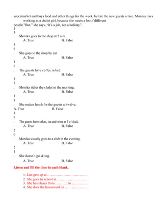 supermarket and buys food and other things for the week, before the new guests arrive. Monika likes
working as a chalet girl, because she meets a lot of different
people.”But,” she says, “it’s a job, not a holiday”.
1
5
. Monika goes to the shop at 5 a.m.
A. True B. False
1
9
. She goes to the shop by car
A. True B. False
1
6
. The guests have coffee in bed.
A. True B. False
1
7
. Monika tidies the chalet in the morning.
A. True B. False
1
8
. She makes lunch for the guests at twelve.
A. True B. False
1
9
. The guests have cakes, tea and wine at 5 o’clock.
A. True B. False
2
0
. Monika usually goes to a club in the evening.
A. True B. False
2
1
. She doesn’t go skiing.
A. True B. False
Listen and fill the time in each blank.
1. Lan gets up at …………………………… .
2. She goes to school at……………….. …….
3. She has claaes from ……….. to ………… .
4. She does the housework in ……………… .
 