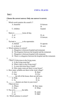 UNIT 6 : PLACES
Test 1
Choose the correct answer. Only one answer is correct.
1
. Which word contains the sound/i:/?
A. beautiful B. between
C. children
D.
hospital
2
. Maria is _________home all day.
A. at B. on
C. in D. between
3
. The bank is ________to the supermarket.
A. behind B. opposite
C. in front of D. next
4. Which sentence is correct?
A. Drugstore is between hospital and restaurant.
B. The drugstore between the hospital and the restaurant.
C. Drugstore is between hospital with restaurant.
D. There is a drugstore between the hospital and the restaurant.
5. _________
- There’s a television in the living room.
A. Is the living room big?
B. What’s there in the living room?
C. Is your television big or small?
D. How many room are there is your house?
6. How many syllables are there in the word village?
A. two B. three
C. four D. five
7. ________the left of the house, there are tall trees.
A. With B. At
C. To D. In
8._________theaters are there in your town?
- There are two
A. Where B. How many
C. How D. What
9. The cat is________the table.
A. in B. under
C. on D. B&C
10. Which sentence is correct?
 