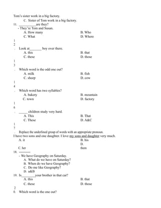 Tom’s sister work in a big factory.
C. Sister of Tom work in a big factory.
11. __________are they?
- They’re Tom and Susan.
A. How many B. Who
C. What D. Where
1
2
. Look at_______ boy over there.
A. this B. that
C. these D. those
1
3
. Which word is the odd one out?
A. milk B. fish
C. sheep D. cow
1
4
. Which word has two syllables?
A. bakery B. mountain
C. town D. factory
1
6
. _____ children study very hard.
A. This B. That
C. These D. A&C
1
7
. Replace the underlined group of words with an appropriate pronoun.
I have two sons and one daughter. I love my sons and daughter very much.
A. it B. his
C. her
D.
them
18. ----------
- We have Geography on Saturday.
A. What do we have on Saturday?
B. When do we have Geography?
C. Do me like Geography?
D. a&B
19. Is________your brother in that car?
A. this B. that
C. these D. those
2
0. Which word is the one out?
 