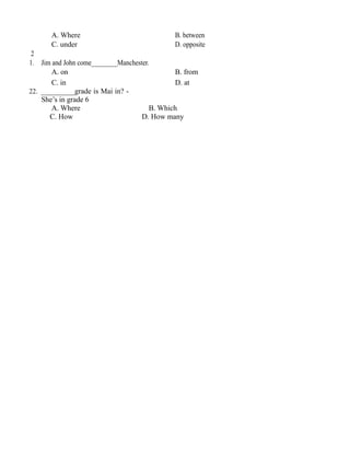 A. Where B. between
C. under D. opposite
2
1. Jim and John come________Manchester.
A. on B. from
C. in D. at
22. _________grade is Mai in? -
She’s in grade 6
A. Where B. Which
C. How D. How many
 