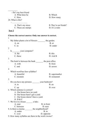 _________
- He’s my best friend
A. What does he B. Which
C. How D. How many
24. What is this?
- ………………….
A. That’s my niece B. They’re our friends?
C. These are stamps D. It’s a ruler
Test 2
Choose the correct answer. Only one answer is correct.
1
. My father plants a lot of flowers _______ the garden.
A. on B. at
C. in D. under
2
. Is _______ your computer?
A. the B. this
C. these D. A & B
3
. The hotel is between the bank _______ the post office.
A. with B. from
C. and D. across
4
. Which word has four syllables?
A. beautiful B. supermarket
C. moutain D. restaurant
5
. Do you have any pictures _______ your bedroom?
A. in B. on
C. up D. over
6. Which sentence is correct?
A. Our house have no yard.
B. Our house hasn’t got a yard.
C. Our house doesn’t have a yard.
D. B & C
7. We live in a house ______ a lake .
A. near B. in front
C. between D. next
8. Is there a cinema _______ the neighborhood?
A. under B. in
C. over D. opposite
9. How many syllables are there in the word cinema?
 