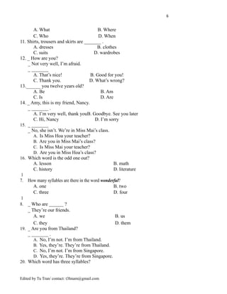 6
A. What B. Where
C. Who D. When
11. Shirts, trousers and skirts are _______ .
A. dresses B. clothes
C. suits D. wardrobes
12. _ How are you?
_ Not very well, I’m afraid.
_ _______
A. That’s nice! B. Good for you!
C. Thank you. D. What’s wrong?
13.______ you twelve years old?
A. Be B. Am
C. Is D. Are
14. _ Amy, this is my friend, Nancy.
_ _______ .
A. I’m very well, thank youB. Goodbye. See you later
C. Hi, Nancy D. I’m sorry
15. _ _______
_ No, she isn’t. We’re in Miss Mai’s class.
A. Is Miss Hoa your teacher?
B. Are you in Miss Mai’s class?
C. Is Miss Mai your teacher?
D. Are you in Miss Hoa’s class?
16. Which word is the odd one out?
A. lesson B. math
C. history D. literature
1
7. How many syllables are there in the word wonderful?
A. one B. two
C. three D. four
1
8. _ Who are ______ ?
_ They’re our friends.
A. we B. us
C. they D. them
19. _ Are you from Thailand?
_ _______ .
A. No, I’m not. I’m from Thailand.
B. Yes, they’re. They’re from Thailand.
C. No, I’m not. I’m from Singapore.
D. Yes, they’re. They’re from Singapore.
20. Which word has three syllables?
Edited by Tu Tran/ contact: t3hnam@gmail.com
 