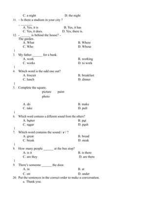 C. a night D. the night
11. – Is there a stadium in your city ?
_ _______
A. Yes, it is B. Yes, it has
C. Yes, it does. D. Yes, there is.
12. - ______ is behind the house? -
The garden.
A. What B. Where
C. Who D. Whose
1
3. My father ______ for a bank.
A. work B. working
C. works D. to work
1
4. Which word is the odd one out?
A. biscuit B. breakfast
C. lunch D. dinner
1
5. Complete the square.
picture paint
photo
A. do B. make
C. take D. pull
1
6. Which word contains a different sound from the others?
A. butter B. put
C. sugar D. push
1
7. Which word contains the sound / e / ?
A. great B. bread
C. break D. steak
1
8. How many people ______ at the bus stop?
A. is it B. is there
C. are they D. are there
1
9. There’s someone ______ the door.
A. in B. at
C. on D. under
20. Put the sentences in the correct order to make a conversation.
a. Thank you.
 