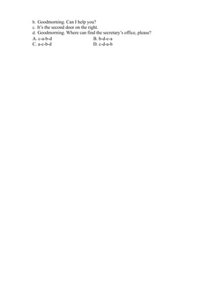 b. Goodmorning. Can I help you?
c. It’s the second door on the right.
d. Goodmorning. Where can find the secretary’s office, please?
A. c-a-b-d B. b-d-c-a
C. a-c-b-d D. c-d-a-b
 