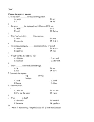 Test 3
Choose the correct answer.
1. There aren’t ______ tall trees in the garden.
A. some B. any
C. a D. an
2
. She goes ______ the lectures from 8.00 am to 10.30 am .
A. from B. to
C. until D. during
3
. There’s a bookstore ______ the museum.
A. next B. near
C. opposite D. B & C
4
. The computer company ______ information to me by e-mail.
A. sends B. works
C. receives D. puts
5
. Which word is the odd one out?
A. thirtieth B. second
C. fourteen D. eleventh
6
. There ______ some milk in the fridge.
A. is B. are
C. has D. have
7. Complete the square.
top ceiling
bottom
A. roof B. earth
C. house D. floor
8.- I’m very tired.
- ______
A. Also me B. Me too
C. For me the same D. I also
9
. What ______ is that?
A. the earth B. on earth
C. heavens D. goodness
10
. Which of the following verb phrases does not go with the noun bed?
 