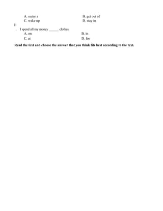 A. make a B. get out of
C. wake up D. stay in
11
. I spend all my money ______ clothes.
A. on B. in
C. at D. for
Read the text and choose the answer that you think fits best according to the text.
 