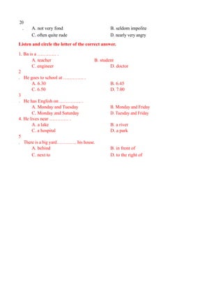 20
. A. not very fond B. seldom impolite
C. often quite rude D. nearly very angry
Listen and circle the letter of the correct answer.
1. Ba is a ………… .
A. teacher B. student
C. engineer D. doctor
2
. He goes to school at …………. .
A. 6.30 B. 6.45
C. 6.50 D. 7.00
3
. He has English on ………….. .
A. Monday and Tuesday B. Monday and Friday
C. Monday and Saturday D. Tuesday and Friday
4. He lives near ………… .
A. a lake B. a river
C. a hospital D. a park
5
. There is a big yard………….. his house.
A. behind B. in front of
C. next to D. to the right of
 