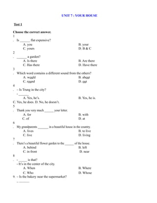 UNIT 7 : YOUR HOUSE
Test 1
Choose the correct answer.
1
. Is ______ flat expensive?
A. you B. your
C. yours D. B & C
2
. ______ a garden?
A. Is there B. Are there
C. Has there D. Have there
3
. Which word contains a different sound from the others?
A. would B. about
C. round D. out
4
. – Is Trung in the city?
- ______
A. Yes, he’s. B. Yes, he is.
C. Yes, he does. D. No, he doesn’t.
5
. Thank you very much ______ your letter.
A. for B. with
C. of D. at
6
. My grandparents _______ in a beautiful house in the country.
A. lives B. to live
C. live D. living
7
. There’s a beautiful flower garden to the ______ of the house.
A. behind B. left
C. in front D. near
8
. - _____ is that?
- It’s in the center of the city.
A. When B. Where
C. Who D. Whose
9. – Is the bakery near the supermarket?
_ ______
 