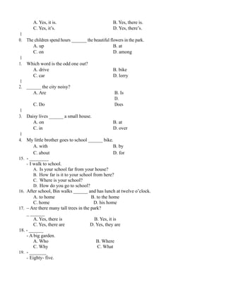 A. Yes, it is. B. Yes, there is.
C. Yes, it’s. D. Yes, there’s.
1
0. The children spend hours _______ the beautiful flowers in the park.
A. up B. at
C. on D. among
1
1. Which word is the odd one out?
A. drive B. bike
C. car D. lorry
1
2. ______ the city noisy?
A. Are B. Is
C. Do
D.
Does
1
3. Daisy lives ______ a small house.
A. on B. at
C. in D. over
1
4. My little brother goes to school ______ bike.
A. with B. by
C. about D. for
15. - ________
- I walk to school.
A. Is your school far from your house?
B. How far is it to your school from here?
C. Where is your school?
D. How do you go to school?
16. After school, Bin walks ______ and has lunch at twelve o’clock.
A. to home B. to the home
C. home D. his home
17. – Are there many tall trees in the park?
_ ______
A. Yes, there is B. Yes, it is
C. Yes, there are D. Yes, they are
18. - ______
- A big garden.
A. Who B. Where
C. Why C. What
19. - _______
- Eighty- five.
 