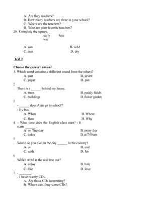 A. Are they teachers?
B. How many teachers are there in your school?
C. Where are the teachers?
D. Who are your favorite teachers?
20. Complete the square.
early late
wet
A. sun B. cold
C. rain D. dry
Test 2
Choose the correct answer.
1. Which word contains a different sound from the others?
A. suit B. seven
C. sugar D. sun
2
. There is a ______ behind my house.
A. trees B. paddy fields
C. buildings D. flower garden
3
. - ______ does Alan go to school?
- By bus.
A. When B. Where
C. How D. Why
4. – What time does the English class start? - It
starts ______ .
A. on Tuesday B. every day
C. today D. at 7.00 am
5
. Where do you live, in the city ______ in the country?
A. or B. and
C. with D. for
6
. Which word is the odd one out?
A. enjoy B. hate
C. like D. love
7. - _______
- I have twenty CDs.
A. Are those CDs interesting?
B. Where can I buy some CDs?
 