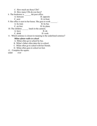 C. How much are those CDs?
D. How many CDs do you have?
8. The bookstore is ______ the post office.
A. between B. opposite
C. next D. in front
9. Her office is next to her house. She goes to work ______ .
A. by train B. by bus
C. on foot D. by plane
10. The children ______ lunch in the canteen.
A. have B. do
C. drink D. work
11. Which sentence is closest in meaning to the underlined sentence?
Milan ofnten walks to school.
A. Milan often go to school by bus.
B. Milan’s father often takes her to school.
C. Milan often go to school with her friends.
D. Milan often goes to school on foot.
12. Complete the square.
under over
 