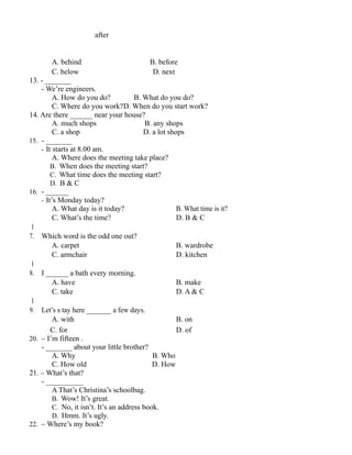 after
A. behind B. before
C. below D. next
13. - _______
- We’re engineers.
A. How do you do? B. What do you do?
C. Where do you work?D. When do you start work?
14. Are there ______ near your house?
A. much shops B. any shops
C. a shop D. a lot shops
15. - _______
- It starts at 8.00 am.
A. Where does the meeting take place?
B. When does the meeting start?
C. What time does the meeting start?
D. B & C
16. - ______
- It’s Monday today?
A. What day is it today? B. What time is it?
C. What’s the time? D. B & C
1
7. Which word is the odd one out?
A. carpet B. wardrobe
C. armchair D. kitchen
1
8. I ______ a bath every morning.
A. have B. make
C. take D. A & C
1
9. Let’s s tay here _______ a few days.
A. with B. on
C. for D. of
20. – I’m fifteen .
- _______ about your little brother?
A. Why B. Who
C. How old D. How
21. – What’s that?
- __________
A That’s Christina’s schoolbag.
B. Wow! It’s great.
C. No, it isn’t. It’s an address book.
D. Hmm. It’s ugly.
22. – Where’s my book?
 