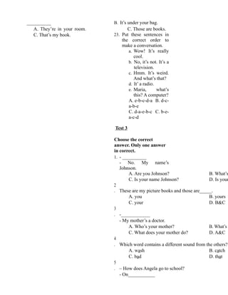 __________
A. They’re in your room.
C. That’s my book.
B. It’s under your bag.
C. Those are books.
23. Put these sentences in
the correct order to
make a conversation.
a. Wow! It’s really
cool.
b. No, it’s not. It’s a
television.
c. Hmm. It’s weird.
And what’s that?
d. It’ a radio.
e. Maria, what’s
this? A computer?
A. e-b-c-d-a B. d-c-
a-b-e
C. d-a-e-b-c C. b-e-
a-c-d
Test 3
Choose the correct
answer. Only one answer
in correct.
1. - __________
- No. My name’s
Johnson.
A. Are you Johnson? B. What’s
C. Is your name Johnson? D. Is your
2
. These are my picture books and those are_____.
A. you B. yours
C. your D. B&C
3
. -____________
- My mother’s a doctor.
A. Who’s your mother? B. What’s y
C. What does your mother do? D. A&C
4
. Which word contains a different sound from the others?
A. wash B. catch
C. bad D. that
5
. – How does Angela go to school?
- On___________
 