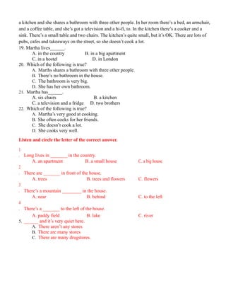 a kitchen and she shares a bathroom with three other people. In her room there’s a bed, an armchair,
and a coffee table, and she’s got a television and a hi-fi, to. In the kitchen there’s a cooker and a
sink. There’s a small table and two chairs. The kitchen’s quite small, but it’s OK. There are lots of
pubs, cafes and takeaways on the street, so she doesn’t cook a lot.
19. Martha lives______.
A. in the country B. in a big apartment
C. in a hostel D. in London
20. Which of the following is true?
A. Marths shares a bathroom with three other people.
B. There’s no bathroom in the house.
C. The bathroom is very big.
D. She has her own bathroom.
21. Martha has______.
A. six chairs B. a kitchen
C. a television and a fridge D. two brothers
22. Which of the following is true?
A. Martha’s very good at cooking.
B. She often cooks for her friends.
C. She doesn’t cook a lot.
D. She cooks very well.
Listen and circle the letter of the correct answer.
1
. Long lives in _______ in the country.
A. an apartment B. a small house C. a big house
2
. There are _______ in front of the house.
A. trees B. trees and flowers C. flowers
3
. There’s a mountain ________ in the house.
A. near B. behind C. to the left
4
. There’s a _______ to the left of the house.
A. paddy field B. lake C. river
5. ______ and it’s very quiet here.
A. There aren’t any stores
B. There are many stores
C. There are many drugstores.
 