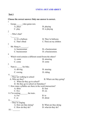 UNIT 8 : OUT AND ABOUT
Test 1
Choose the correct answer. Only one answer is correct.
1
. George_______video games now.
A. plays B. playing
C. play D. is playing
2
. – Who’s that?
-_______
A. It’s a balloon B. They’re balloons
C. That’s Brad C. Those are my children
3
. Mr. Hung is _______.
A. businessman B. a businessman
C. businessmen D. a businessmen.
4
. Which word contains a different sound froom the others?
A. come B. streering
C. come D. some
5
. Nam is _____ his bike.
A. driving B. steering
C. rowing D. riding
6. _______
- They’are walking to school
A. Who are they? B. Where are they going?
C. When do they go to school?
D. Do they go to school on Saturdays?
7. How many syllables are there in the word intersection?
A. three B. four
C. five D. six
8. I”m waiting_______ the train .
A. For B. to
C. as D. about
9. - ________
- They’re singing.
A. How are they doing? B. What are they doing
C. How do they do? D. what do they do?
10. - _______
 