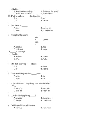 - By bike.
A. How is she traveling? B. Where is she going?
C. What does she do? D. What’s that?
11. It’s five o’clock______the afternoon.
A. at B. on
C. in D. about
1
2. His father is ______.
A. taxi B. driver taxi
C. a taxi D. a taxi driver
1
3. Complete the square.
Min
e yours
Sam
e
A. another B. that
C. different D. ours
14.______is waiting?
- Fred is
A. Where B. What
C. Why C. Who
1
5. Mr. Binh is driving______Hanoi.
A. at B. until
C. to D. reach
1
6. They’re loading the truck_____fruits.
A. with B. in
C. over D. on.
1
7. – Are Minh and Trung doing their math exercises?
- Yes, ________ .
A. there’re B. they are
C. they’re D. there are
1
8. Are the children playing_____?
A. a soccer B. the soccer
C. soccer D. for soccer
1
9. Which word is the odd one out?
A. ceiling B. computer
 