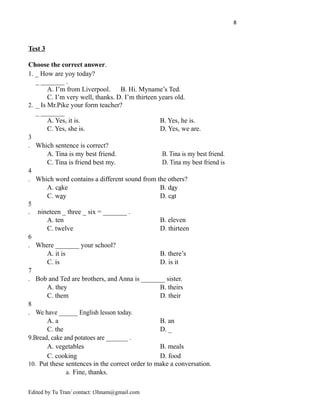 8
Test 3
Choose the correct answer.
1. _ How are yoy today?
_ _______ .
A. I’m from Liverpool. B. Hi. Myname’s Ted.
C. I’m very well, thanks. D. I’m thirteen years old.
2. _ Is Mr.Pike your form teacher?
_ _______
A. Yes, it is. B. Yes, he is.
C. Yes, she is. D. Yes, we are.
3
. Which sentence is correct?
A. Tina is my best friend. B. Tina is my best friend.
C. Tina is friend best my. D. Tina my best friend is
4
. Which word contains a different sound from the others?
A. cake B. day
C. way D. cat
5
. nineteen _ three _ six = _______ .
A. ten B. eleven
C. twelve D. thirteen
6
. Where _______ your school?
A. it is B. there’s
C. is D. is it
7
. Bob and Ted are brothers, and Anna is _______ sister.
A. they B. theirs
C. them D. their
8
. We have ______ English lesson today.
A. a B. an
C. the D. _
9.Bread, cake and potatoes are _______ .
A. vegetables B. meals
C. cooking D. food
10. Put these sentences in the correct order to make a conversation.
a. Fine, thanks.
Edited by Tu Tran/ contact: t3hnam@gmail.com
 