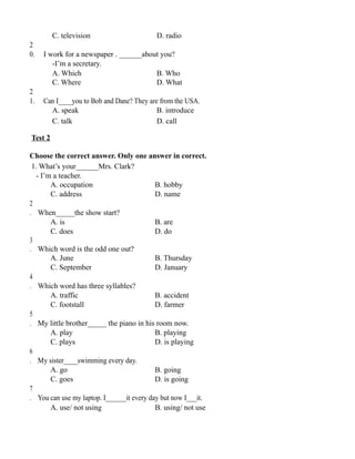 C. television D. radio
2
0. I work for a newspaper . ______about you?
-I’m a secretary.
A. Which B. Who
C. Where D. What
2
1. Can I____you to Bob and Dane? They are from the USA.
A. speak B. introduce
C. talk D. call
Test 2
Choose the correct answer. Only one answer in correct.
1. What’s your______Mrs. Clark?
- I’m a teacher.
A. occupation B. hobby
C. address D. name
2
. When_____the show start?
A. is B. are
C. does D. do
3
. Which word is the odd one out?
A. June B. Thursday
C. September D. January
4
. Which word has three syllables?
A. traffic B. accident
C. footstall D. farmer
5
. My little brother_____ the piano in his room now.
A. play B. playing
C. plays D. is playing
6
. My sister____swimming every day.
A. go B. going
C. goes D. is going
7
. You can use my laptop. I______it every day but now I___it.
A. use/ not using B. using/ not use
 