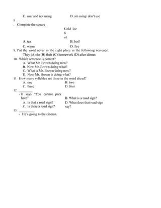 C. use/ and not using D. am using/ don’t use
8
. Complete the square
Cold Ice
h
ot
A. tea B. boil
C. warm D. fire
9. Put the word never in the right place in the following sentence.
They (A) do (B) their (C) homework (D) after dinner.
10. Which sentence is correct?
A. What Mr. Brown doing now?
B. Now Mr. Brown doing what?
C. What is Mr. Brown doing now?
D. Now Mr. Brown is doing what?
11. How many syllables are there in the word ahead?
A. one
C. three
12. ________
- It says “You cannot park
here”
A. Is that a road sign?
C. Is there a road sign?
13. _________
- He’s going to the cinema.
B. two
D. four
B. What is a road sign?
D. What does that road sign
say?
 