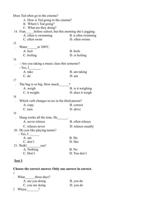 Does Ted often go to the cinema?
A. How is Ted going to the cinema?
B. Where’s Ted going?
C. What are they doing?
14. Fran_____before school, but this morning she’s jogging.
A. often is swimming B. is often swimming
C. often swim D. often swims
15
. Water______at 100o
C.
A. boil B. boils
C. boiling D. is boiling
16
. – Are you taking a music class this semester?
- Yes, I_______ .
A. take B. am taking
C. do D. am
17
. The bag is so big. How much______?
A. weigh B. is it weighing
C. it weighs D. does it weigh
18
. Which verb changes to-ies in the third person?
A. copy B. correct
C. turn D. drive
19
. Hung works all the time. He______.
A. never relaxes B. often relaxes
C. relaxes never D. relaxes usually
20. Do you like playing tennis?
- Yes, I ______
A. am B. Do
C. don’t D. like
21. Walk!________run!
A. Nothing B. No
C. Don’t D. You don’t
Test 3
Choose the correct answer. Only one answer in correct.
1
. What______these days?
A. are you doing B. you do
C. you are doing D. you do
2 Where_______?
 