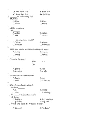 .
A. does Helen live B. Helen lives
C. Helen does live D. she living
3. _______are you waiting for? -
My father.
A. How B. Who
C. Where D. When
4
. – I like vegetables
- Me_______
A. either B. neither
C. too D. do too
5
. _______cooking dinner tonight?
A. Whose B. Who’s
C. Who are D. Who does
6
. Which word contains a different sound from the others?
A. riding B. writing
C. liking D. mixing
7
. Complete the square
Some All
Part
A. plenty B. full
C. complete D. whole
8
. Which word is the odd one out?
A. begin B. start
C. close D. commence
9
. Who often washes the dishes?
- My sister_______
A. is B. washes
C. does D. is washing
10. Who_____with your homework?
- My father.
A. help you B. does you help
C. you help D. help you
11. Would you close the window, please? -
________
A. Certainly B. No, I can’t
 