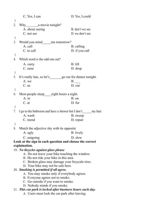 C. Yes, I can D. Yes, I could
1
2. Why_______a movie tonight?
A. about seeing B. don’t we see
C. not see D. we don’t see
1
3. Would you mind_____me tomorrow?
A. call B. calling
C. to call D. if you call
1
4. Which word is the odd one out?
A. carry B. lift
C. raise D. drop
1
5. It’s really late, so let’s_______go out for dinner tonight.
A. we B. ___
C. us D. our
1
6. Most people sleep____eight hours a night.
A. in B. on
C. at D. for
1
7. I go to the bathroom and have a shower but I don’t______my hair.
A. wash B. sweep
C. mend D. repair
1
8. Match the adjective shy with its opposite
A. ugly B. lively
C. outgoing D. slow
Look at the sign in each question and choose the correct
explaination.
19. No bicycles against glass please
A. Do not leave your bike touching the window.
B. Do not ride your bike in this area
C. Broken glass may damage your bicycale tires.
D. Your bike may not be safe here.
20. Smoking is permitted if all agree.
A. You may smoke only if everybody agrees.
B. Everyone agrees not to smoke.
C. Go outside if you want to smoke.
D. Nobody minds if you smoke.
21. This car park is locked after business hours each day.
A. Users must lock the car park after leaving.
 