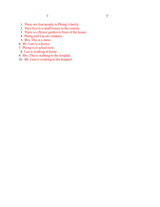 T F
1. There are four people in Phong’s family.
2. They live in a small house in the country.
3. There is a flower garden in front of the house.
4. Phong and Lan are students.
5. Mrs. Thu is a nurse.
6. Mr. Lam is a doctor.
7. Phong is at school now.
8. Lan is working at home.
9. Mrs. Thu is walking to the hospital.
10. Mr. Lam is working in the hospital.
 