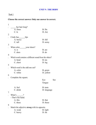 UNIT 9 : THE BODY
Test 1
Choose the correct answer. Only one answer in correct.
1
. _____ her hair long?
A. Does B. Do
C. Is D. Are
2
. Cindy has______lips
A. heavy B. full
C. tall D. noisy
3
. What color______your shoes?
A. is B. are
C. does D. do
4
. Which word contains a different sound from the others?
A. head B. tea
C. chest D. leg
5
. Which word is the odd one out?
A. color B. green
C. white D. yellow
6
. Complete the square.
Eye See
Tongue
A. feel B. taste
C. drink D. language
7
. What’s ______?
- That’s his hand.
A. this B. that
C. these D. those
8
. Match the adjective strong with its opposite.
A. weak B. light
C. heavy D. fat
 