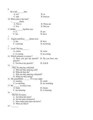 9
. He’s tall_______thin.
A. nor B. so
C. and D. however
10. What color is her hair?
-________black.
A. This is B. Those are
C. It is D. They are
11. Bobby________big blue eyes.
A. is B. are
C. has D. have
1
2. Angela and Rose_____dinner now.
A. has B. have
C. is having D. are having
1
3. Look! The bus______ .
A. comes B. come
C. is coming D. are coming
14. Which sentence is correct ?
A. Have you got any pencils? B. Do you have any
pencils?
C. You have any pencils? D. A & B
15. - ______
- They are playing volleyball.
A. Who are they playing with?
B. What do they do?
C. Why are they playing volleyball?
D. What are they doing?
16. My grandfather ______ TV every night.
A. watches B. watch
C. is watching D. are watching
17. We ______ to music now.
A. listen B. listens
C. are listening D. is listening
18. - ______
- She has five pens.
A. Are those her pens?
B. Are her pens exoensive?
C. How many pens does she have?
D. What are these?
19. - ______
 