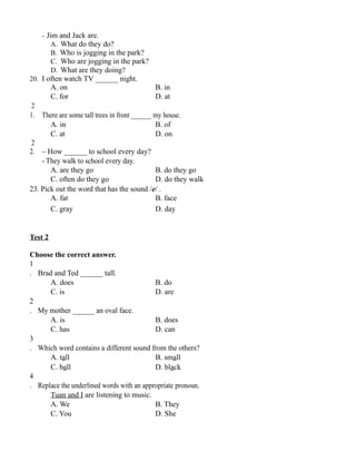 - Jim and Jack are.
A. What do they do?
B. Who is jogging in the park?
C. Who are jogging in the park?
D. What are they doing?
20. I often watch TV ______ night.
A. on B. in
C. for D. at
2
1. There are some tall trees in front ______ my house.
A. in B. of
C. at D. on
2
2. – How ______ to school every day?
- They walk to school every day.
A. are they go B. do they go
C. often do they go D. do they walk
23. Pick out the word that has the sound /e/ .
A. fat B. face
C. gray D. day
Test 2
Choose the correct answer.
1
. Brad and Ted ______ tall.
A. does B. do
C. is D. are
2
. My mother ______ an oval face.
A. is B. does
C. has D. can
3
. Which word contains a different sound from the others?
A. tall B. small
C. ball D. black
4
. Replace the underlined words with an appropriate pronoun.
Tuan and I are listening to music.
A. We B. They
C. You D. She
 
