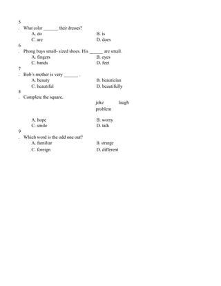 5
. What color _______ their dresses?
A. do B. is
C. are D. does
6
. Phong buys small- sized shoes. His ______ are small.
A. fingers B. eyes
C. hands D. feet
7
. Bob’s mother is very ______ .
A. beauty B. beautician
C. beautiful D. beautifully
8
. Complete the square.
joke laugh
problem
A. hope B. worry
C. smile D. talk
9
. Which word is the odd one out?
A. familiar B. strange
C. foreign D. different
 